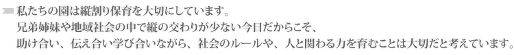 私たちの園は縦割り保育を大切にしています。
兄弟姉妹や地域社会の中で縦の交わりが少ない今日だからこそ、
助け合い、伝え合い学び合いながら、社会のルールや、人と関わる力を育むことは大切だと考えています。
